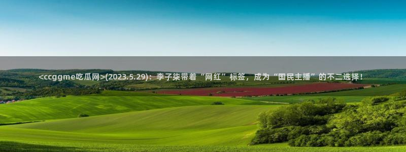 51吃瓜 张津瑜：<ccggme吃瓜网>(2023.5.29)：李子柒带着“网红”标签，成为“国民主播”的不二选择！
