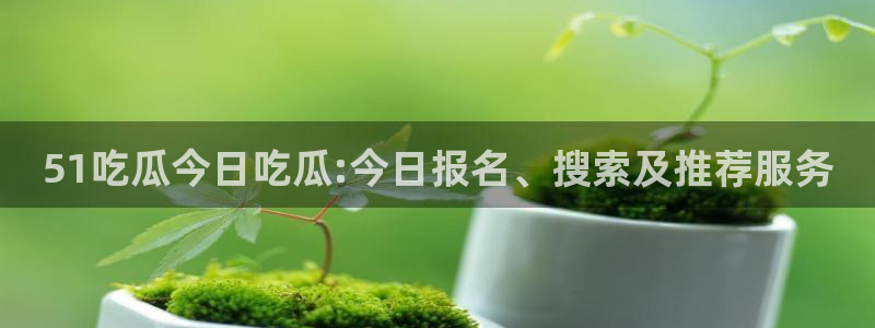吃瓜.:51吃瓜今日吃瓜:今日报名、搜索及推荐服务