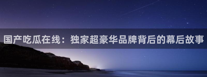 91吃瓜网今日吃瓜入口:国产吃瓜在线:独家超豪华品牌背后的幕后故事