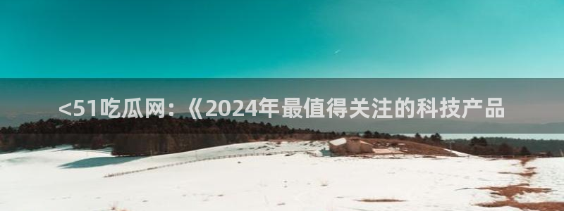 吃瓜去哪个网:<51吃瓜网: 《2024年最值得关注的科技产品
